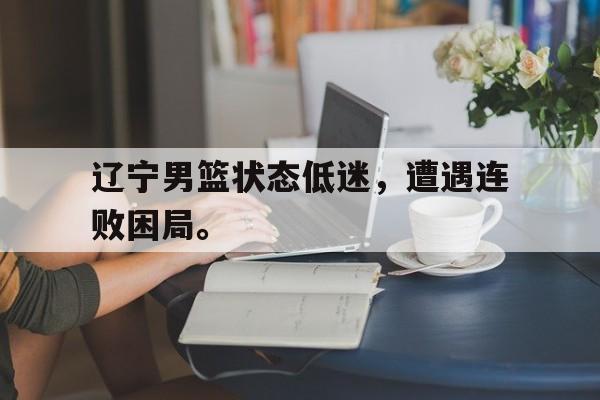 辽宁男篮状态低迷，遭遇连败困局。