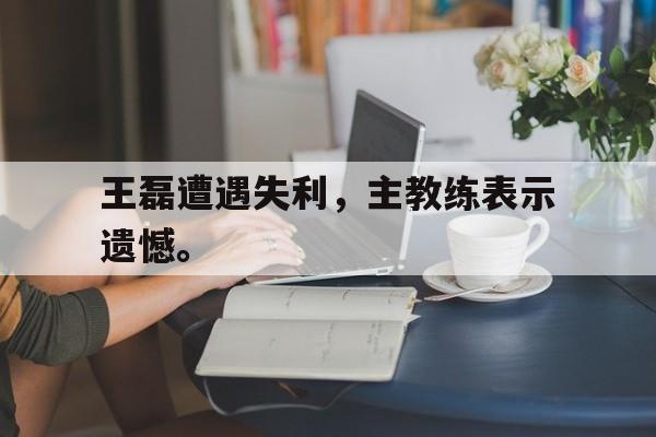 王磊遭遇失利，主教练表示遗憾。