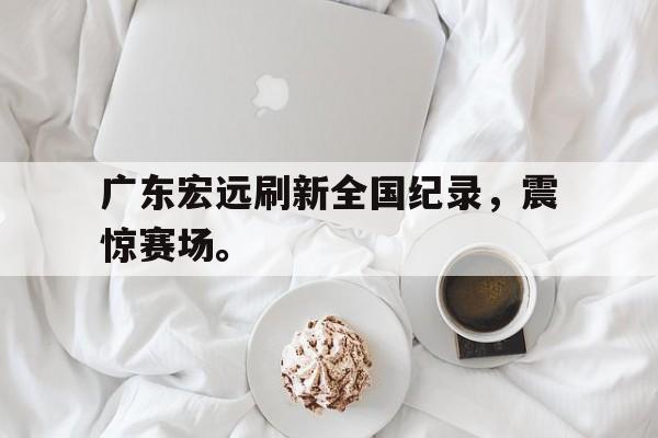 广东宏远刷新全国纪录，震惊赛场。