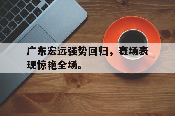 广东宏远强势回归，赛场表现惊艳全场。