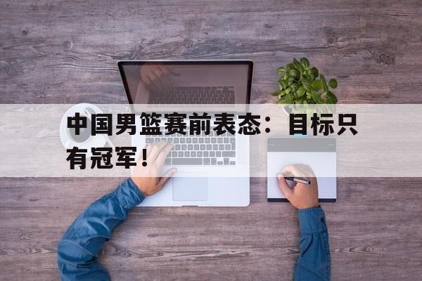中国男篮赛前表态：目标只有冠军！