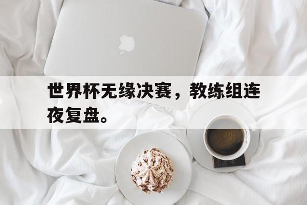 世界杯无缘决赛，教练组连夜复盘。