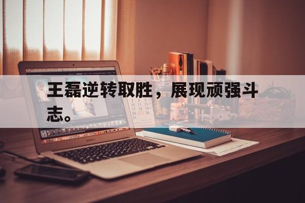 王磊逆转取胜，展现顽强斗志。