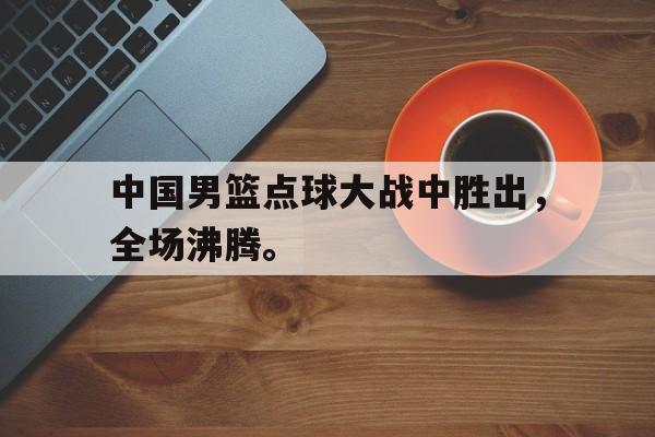 中国男篮点球大战中胜出，全场沸腾。