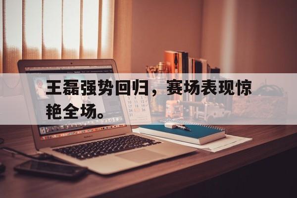王磊强势回归，赛场表现惊艳全场。
