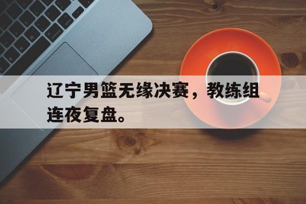 辽宁男篮无缘决赛，教练组连夜复盘。