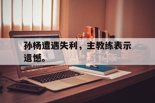 孙杨遭遇失利，主教练表示遗憾。