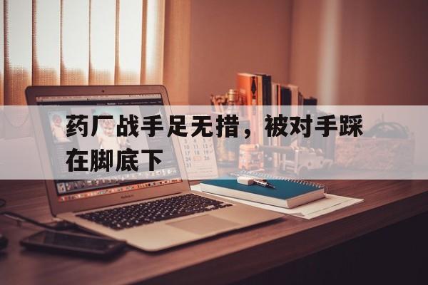 药厂战手足无措，被对手踩在脚底下