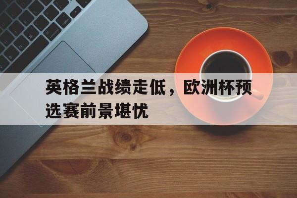 英格兰战绩走低，欧洲杯预选赛前景堪忧