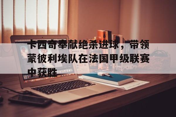 卡西奇奉献绝杀进球，带领蒙彼利埃队在法国甲级联赛中获胜