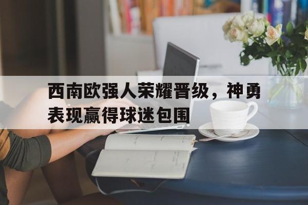西南欧强人荣耀晋级，神勇表现赢得球迷包围