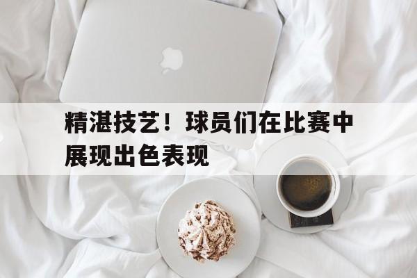 精湛技艺！球员们在比赛中展现出色表现