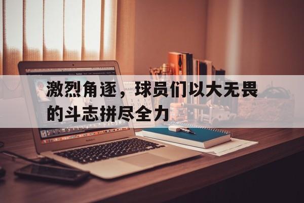 激烈角逐，球员们以大无畏的斗志拼尽全力