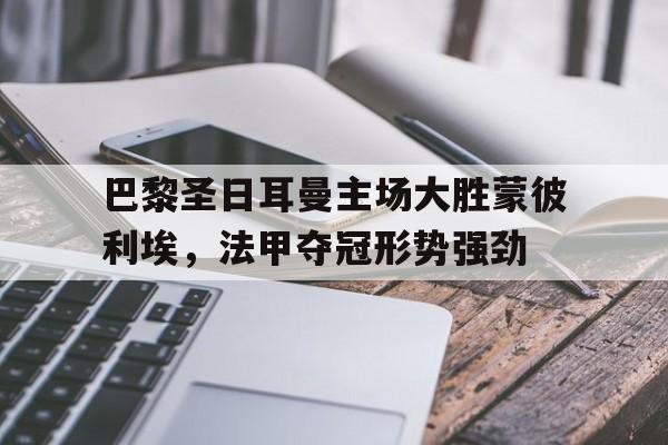 巴黎圣日耳曼主场大胜蒙彼利埃，法甲夺冠形势强劲