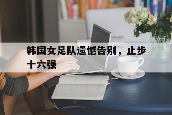 韩国女足队遗憾告别，止步十六强