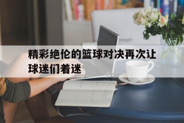 精彩绝伦的篮球对决再次让球迷们着迷