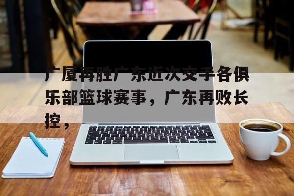 广厦再胜广东近次交手各俱乐部篮球赛事，广东再败长控，